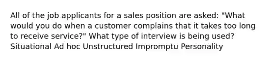 All of the job applicants for a sales position are asked: "What would you do when a customer complains that it takes too long to receive service?" What type of interview is being used? Situational Ad hoc Unstructured Impromptu Personality