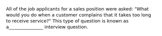 All of the job applicants for a sales position were asked: "What would you do when a customer complains that it takes too long to receive service?" This type of question is known as a_______________ interview question.