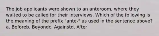 The job applicants were shown to an anteroom, where they waited to be called for their interviews. Which of the following is the meaning of the prefix "ante-" as used in the sentence above?a. Beforeb. Beyondc. Againstd. After