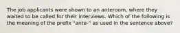 The job applicants were shown to an anteroom, where they waited to be called for their interviews. Which of the following is the meaning of the prefix "ante-" as used in the sentence above?