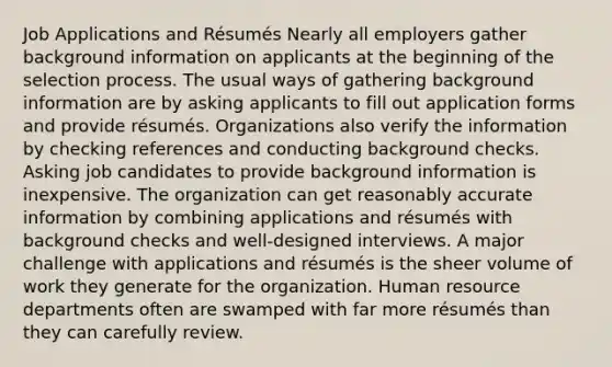 Job Applications and Résumés Nearly all employers gather background information on applicants at the beginning of the selection process. The usual ways of gathering background information are by asking applicants to fill out application forms and provide résumés. Organizations also verify the information by checking references and conducting background checks. Asking job candidates to provide background information is inexpensive. The organization can get reasonably accurate information by combining applications and résumés with background checks and well-designed interviews. A major challenge with applications and résumés is the sheer volume of work they generate for the organization. Human resource departments often are swamped with far more résumés than they can carefully review.