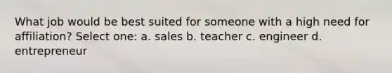 What job would be best suited for someone with a high need for affiliation? Select one: a. sales b. teacher c. engineer d. entrepreneur