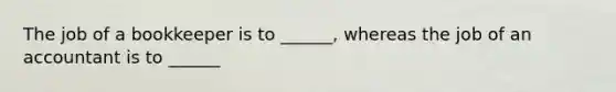 The job of a bookkeeper is to ______, whereas the job of an accountant is to ______