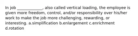 In job _____________, also called vertical loading, the employee is given more freedom, control, and/or responsibility over his/her work to make the job more challenging, rewarding, or interesting. a.simplification b.enlargement c.enrichment d.rotation