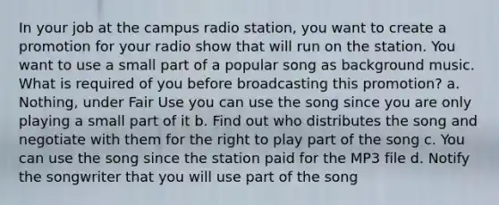 In your job at the campus radio station, you want to create a promotion for your radio show that will run on the station. You want to use a small part of a popular song as background music. What is required of you before broadcasting this promotion? a. Nothing, under Fair Use you can use the song since you are only playing a small part of it b. Find out who distributes the song and negotiate with them for the right to play part of the song c. You can use the song since the station paid for the MP3 file d. Notify the songwriter that you will use part of the song