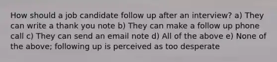 How should a job candidate follow up after an interview? a) They can write a thank you note b) They can make a follow up phone call c) They can send an email note d) All of the above e) None of the above; following up is perceived as too desperate