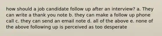 how should a job candidate follow up after an interview? a. They can write a thank you note b. they can make a follow up phone call c. they can send an email note d. all of the above e. none of the above following up is perceived as too desperate