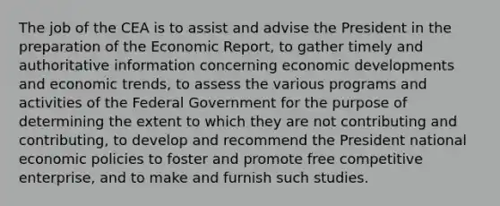 The job of the CEA is to assist and advise the President in the preparation of the Economic Report, to gather timely and authoritative information concerning economic developments and economic trends, to assess the various programs and activities of the Federal Government for the purpose of determining the extent to which they are not contributing and contributing, to develop and recommend the President national economic policies to foster and promote free competitive enterprise, and to make and furnish such studies.