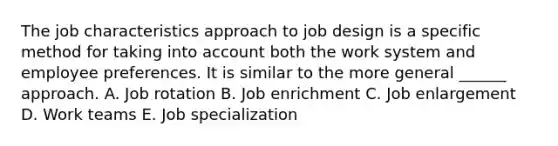 The job characteristics approach to job design is a specific method for taking into account both the work system and employee preferences. It is similar to the more general ______ approach. A. Job rotation B. Job enrichment C. Job enlargement D. Work teams E. Job specialization