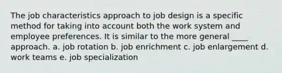 The job characteristics approach to job design is a specific method for taking into account both the work system and employee preferences. It is similar to the more general ____ approach. a. job rotation b. job enrichment c. job enlargement d. work teams e. job specialization