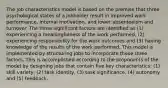 The job characteristics model is based on the premise that three psychological states of a jobholder result in improved work performance, internal motivation, and lower absenteeism and turnover. The three significant factors are identified as (1) experiencing a meaningfulness of the work performed, (2) experiencing responsibility for the work outcomes and (3) having knowledge of the results of the work performed. This model is implemented by structuring jobs to incorporate these three factors. This is accomplished according to the proponents of the model by designing jobs that contain five key characteristics: (1) skill variety, (2) task identity, (3) task significance, (4) autonomy and (5) feedback.