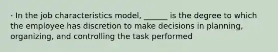 · In the job characteristics model, ______ is the degree to which the employee has discretion to make decisions in planning, organizing, and controlling the task performed