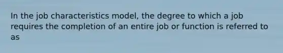 In the job characteristics model, the degree to which a job requires the completion of an entire job or function is referred to as