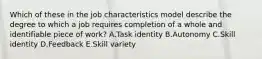 Which of these in the job characteristics model describe the degree to which a job requires completion of a whole and identifiable piece of​ work? A.Task identity B.Autonomy C.Skill identity D.Feedback E.Skill variety