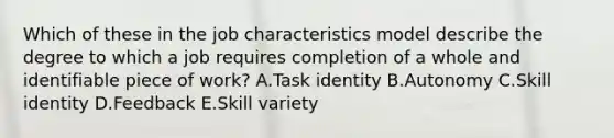 Which of these in the job characteristics model describe the degree to which a job requires completion of a whole and identifiable piece of​ work? A.Task identity B.Autonomy C.Skill identity D.Feedback E.Skill variety