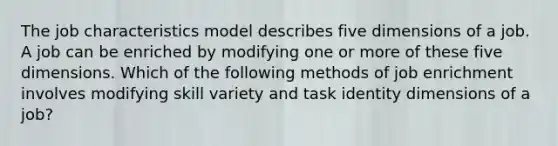 The job characteristics model describes five dimensions of a job. A job can be enriched by modifying one or more of these five dimensions. Which of the following methods of job enrichment involves modifying skill variety and task identity dimensions of a job?