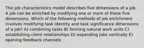 The job characteristics model describes five dimensions of a job. A job can be enriched by modifying one or more of these five dimensions. Which of the following methods of job enrichment involves modifying task identity and task significance dimensions of a job? A) combining tasks B) forming natural work units C) establishing client relationships D) expanding jobs vertically E) opening feedback channels