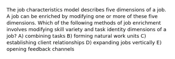 The job characteristics model describes five dimensions of a job. A job can be enriched by modifying one or more of these five dimensions. Which of the following methods of job enrichment involves modifying skill variety and task identity dimensions of a job? A) combining tasks B) forming natural work units C) establishing client relationships D) expanding jobs vertically E) opening feedback channels