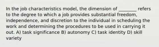 In the job characteristics model, the dimension of ________ refers to the degree to which a job provides substantial freedom, independence, and discretion to the individual in scheduling the work and determining the procedures to be used in carrying it out. A) task significance B) autonomy C) task identity D) skill variety