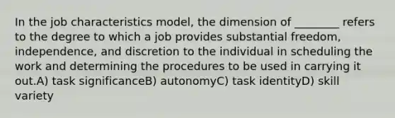 In the job characteristics model, the dimension of ________ refers to the degree to which a job provides substantial freedom, independence, and discretion to the individual in scheduling the work and determining the procedures to be used in carrying it out.A) task significanceB) autonomyC) task identityD) skill variety