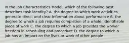 In the Job Characteristics Model, which of the following best describes task identity? A. the degree to which work activities generate direct and clear information about performance B. the degree to which a job requires completion of a whole, identifiable piece of work C. the degree to which a job provides the worker freedom in scheduling and procedure D. the degree to which a job has an impact on the lives or work of other people