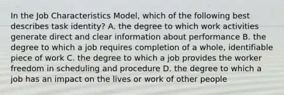 In the Job Characteristics Model, which of the following best describes task identity? A. the degree to which work activities generate direct and clear information about performance B. the degree to which a job requires completion of a whole, identifiable piece of work C. the degree to which a job provides the worker freedom in scheduling and procedure D. the degree to which a job has an impact on the lives or work of other people