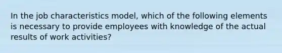 In the job characteristics model, which of the following elements is necessary to provide employees with knowledge of the actual results of work activities?