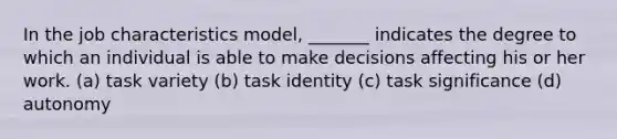 In the job characteristics model, _______ indicates the degree to which an individual is able to make decisions affecting his or her work. (a) task variety (b) task identity (c) task significance (d) autonomy