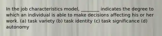 In the job characteristics model, ________ indicates the degree to which an individual is able to make decisions affecting his or her work. (a) task variety (b) task identity (c) task significance (d) autonomy