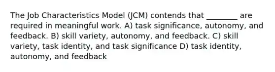 The Job Characteristics Model (JCM) contends that ________ are required in meaningful work. A) task significance, autonomy, and feedback. B) skill variety, autonomy, and feedback. C) skill variety, task identity, and task significance D) task identity, autonomy, and feedback