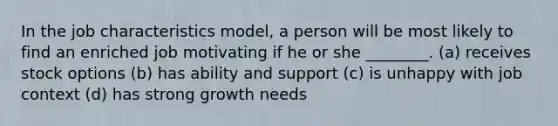 In the job characteristics model, a person will be most likely to find an enriched job motivating if he or she ________. (a) receives stock options (b) has ability and support (c) is unhappy with job context (d) has strong growth needs