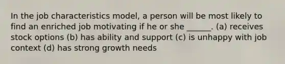 In the job characteristics model, a person will be most likely to find an enriched job motivating if he or she ______. (a) receives stock options (b) has ability and support (c) is unhappy with job context (d) has strong growth needs