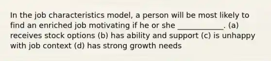 In the job characteristics model, a person will be most likely to find an enriched job motivating if he or she ____________. (a) receives stock options (b) has ability and support (c) is unhappy with job context (d) has strong growth needs