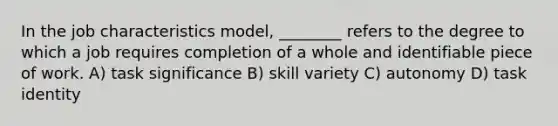 In the job characteristics model, ________ refers to the degree to which a job requires completion of a whole and identifiable piece of work. A) task significance B) skill variety C) autonomy D) task identity