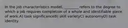 In the job characteristics model, ________ refers to the degree to which a job requires completion of a whole and identifiable piece of work.A) task significanceB) skill varietyC) autonomyD) task identity