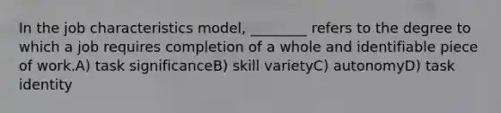 In the job characteristics model, ________ refers to the degree to which a job requires completion of a whole and identifiable piece of work.A) task significanceB) skill varietyC) autonomyD) task identity