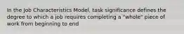 In the Job Characteristics Model, task significance defines the degree to which a job requires completing a "whole" piece of work from beginning to end