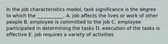 In the job characteristics​ model, task significance is the degree to which the​ ___________. A. job affects the lives or work of other people B. employee is committed to the job C. employee participated in determining the tasks D. execution of the tasks is effective E. job requires a variety of activities