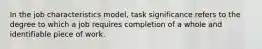 In the job characteristics model, task significance refers to the degree to which a job requires completion of a whole and identifiable piece of work.