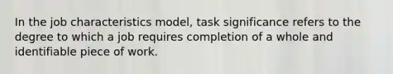 In the job characteristics model, task significance refers to the degree to which a job requires completion of a whole and identifiable piece of work.