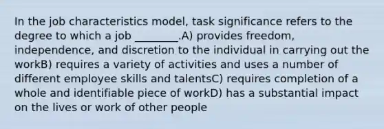 In the job characteristics model, task significance refers to the degree to which a job ________.A) provides freedom, independence, and discretion to the individual in carrying out the workB) requires a variety of activities and uses a number of different employee skills and talentsC) requires completion of a whole and identifiable piece of workD) has a substantial impact on the lives or work of other people