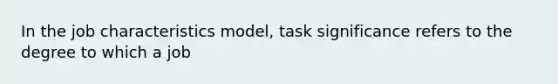 In the job characteristics model, task significance refers to the degree to which a job