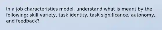 In a job characteristics model, understand what is meant by the following: skill variety, task identity, task significance, autonomy, and feedback?