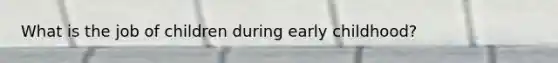 What is the job of children during early childhood?