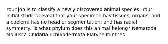 Your job is to classify a newly discovered animal species. Your initial studies reveal that your specimen has tissues, organs, and a coelom; has no head or segmentation; and has radial symmetry. To what phylum does this animal belong? Nematoda Mollusca Cnidaria Echinodermata Platyhelminthes