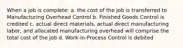 When a job is complete: a. the cost of the job is transferred to Manufacturing Overhead Control b. Finished Goods Control is credited c. actual direct materials, actual direct manufacturing labor, and allocated manufacturing overhead will comprise the total cost of the job d. Work-in-Process Control is debited