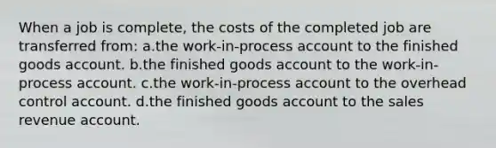 When a job is complete, the costs of the completed job are transferred from: a.the work-in-process account to the finished goods account. b.the finished goods account to the work-in-process account. c.the work-in-process account to the overhead control account. d.the finished goods account to the sales revenue account.