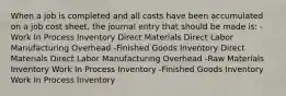 When a job is completed and all costs have been accumulated on a job cost sheet, the journal entry that should be made is: -Work In Process Inventory Direct Materials Direct Labor Manufacturing Overhead -Finished Goods Inventory Direct Materials Direct Labor Manufacturing Overhead -Raw Materials Inventory Work In Process Inventory -Finished Goods Inventory Work In Process Inventory