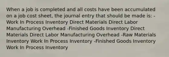 When a job is completed and all costs have been accumulated on a job cost sheet, the journal entry that should be made is: -Work In Process Inventory Direct Materials Direct Labor Manufacturing Overhead -Finished Goods Inventory Direct Materials Direct Labor Manufacturing Overhead -Raw Materials Inventory Work In Process Inventory -Finished Goods Inventory Work In Process Inventory