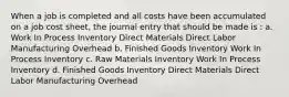 When a job is completed and all costs have been accumulated on a job cost sheet, the journal entry that should be made is : a. Work In Process Inventory Direct Materials Direct Labor Manufacturing Overhead b. Finished Goods Inventory Work In Process Inventory c. Raw Materials Inventory Work In Process Inventory d. Finished Goods Inventory Direct Materials Direct Labor Manufacturing Overhead